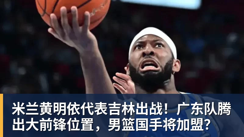 米兰黄明依代表吉林出战！广东队腾出大前锋位置，男篮国手将加盟？