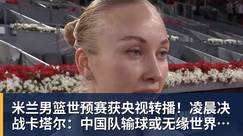 米兰男篮世预赛获央视转播！凌晨决战卡塔尔：中国队输球或无缘世界杯？
